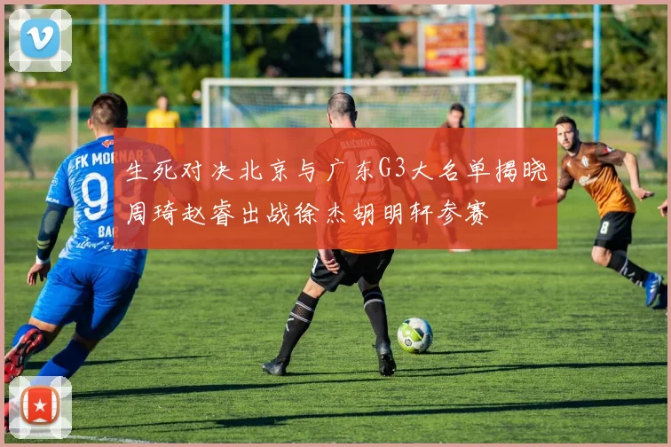 生死对决北京与广东G3大名单揭晓周琦赵睿出战徐杰胡明轩参赛