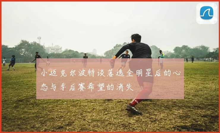 小迈克尔波特谈落选全明星后的心态与季后赛希望的消失