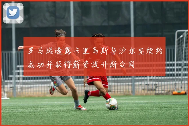罗马诺透露卡里乌斯与沙尔克续约成功并获得薪资提升新合同