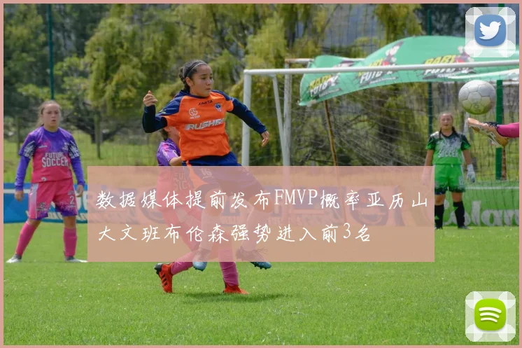 数据媒体提前发布FMVP概率亚历山大文班布伦森强势进入前3名