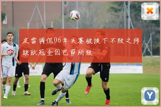皮雷调侃06年决赛被换下不败之师缺欧冠全因巴萨所致
